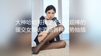 大神哈哈哥找了个身材超棒的援交女带去酒店各种姿势抽插