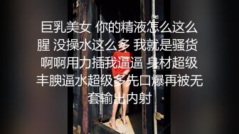 巨乳美女 你的精液怎么这么腥 没操水这么多 我就是骚货 啊啊用力插我逼逼 身材超级丰腴逼水超级多先口爆再被无套输出内射