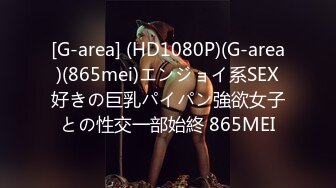 [G-area] (HD1080P)(G-area)(865mei)エンジョイ系SEX好きの巨乳パイパン強欲女子との性交一部始終 865MEI