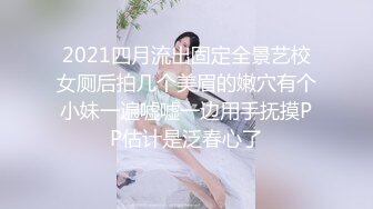 2021四月流出固定全景艺校女厕后拍几个美眉的嫩穴有个小妹一遍嘘嘘一边用手抚摸PP估计是泛春心了