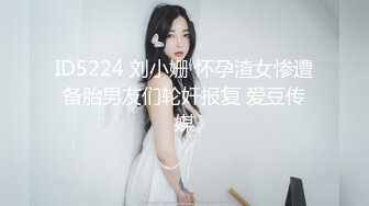 ID5224 刘小姗 怀孕渣女惨遭备胎男友们轮奸报复 爱豆传媒