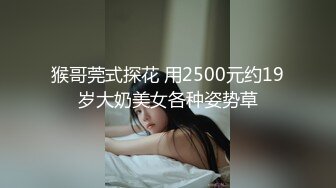 猴哥莞式探花 用2500元约19岁大奶美女各种姿势草