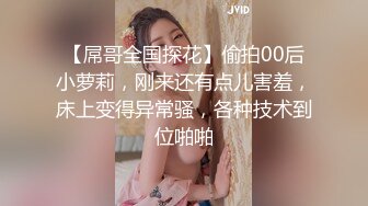 【屌哥全国探花】偷拍00后小萝莉，刚来还有点儿害羞，床上变得异常骚，各种技术到位啪啪