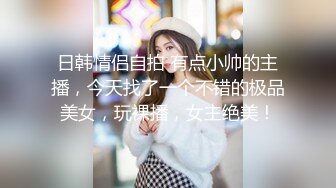 日韩情侣自拍 有点小帅的主播，今天找了一个不错的极品美女，玩裸播，女主绝美！