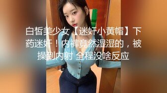 白皙美少女【迷奸小黄帽】下药迷奸！内裤竟然湿湿的，被操到内射 全程没啥反应