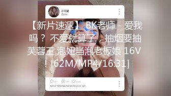 【新片速遞】 BK老师 - 爱我吗？ 不爱就算了，抽烟要抽芙蓉王 泡妞当泡老板娘 16V ！[62M/MP4/16:31]