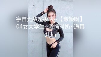 宇宙无敌超级大~【懒懒啊】04女大学生~激情抖奶~道具狂插