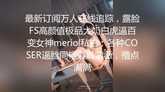 最新订阅万人在线追踪，露脸FS高颜值极品大奶白虎逼百变女神meriol私拍，各种COSER逼脸同框道具紫薇，撸点满满