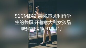 91CM142.吉娜.意大利留学生的兼职.开苞意大利女孩品味异国情趣.91制片厂