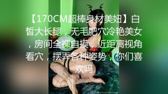 【170CM超棒身材美妞】白皙大长腿，无毛肥穴冷艳美女，房间全裸自摸，近距离视角看穴，摆弄各种姿势，你们喜欢吗