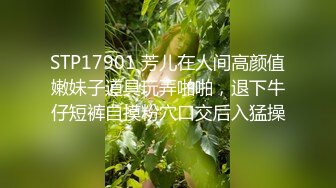 STP17901 芳儿在人间高颜值嫩妹子道具玩弄啪啪，退下牛仔短裤自摸粉穴口交后入猛操