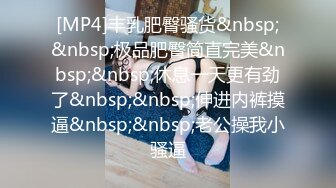 [MP4]丰乳肥臀骚货&nbsp;&nbsp;极品肥臀简直完美&nbsp;&nbsp;休息一天更有劲了&nbsp;&nbsp;伸进内裤摸逼&nbsp;&nbsp;老公操我小骚逼