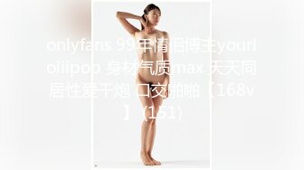 onlyfans 99年情侣博主yourloliipop 身材气质max 天天同居性爱干炮 口交啪啪【168v】 (151)