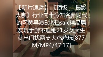 【新片速遞】 《顶级☀️摄影大咖》行业内十分知名新时代的网黄导演EdMosaic精品男友玩手游不理她21岁女大生就出门找两支大鸡鸡玩[877M/MP4/47:17]