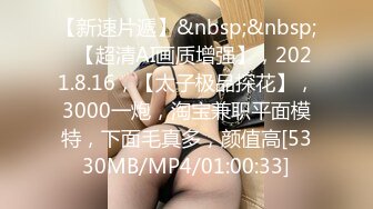 【新速片遞】&nbsp;&nbsp;⭐【超清AI画质增强】，2021.8.16，【太子极品探花】，3000一炮，淘宝兼职平面模特，下面毛真多，颜值高[5330MB/MP4/01:00:33]