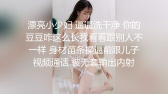 漂亮小少妇 逼逼洗干净 你的豆豆咋这么长我看看跟别人不一样 身材苗条操逼前跟儿子视频通话 被无套输出内射