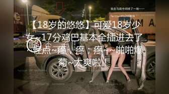 【18岁的悠悠】可爱18岁少女~17分鸡巴基本全插进去了~轻点~疼，疼，疼~~啪啪爆菊~太爽啦！