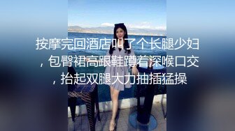 按摩完回酒店叫了个长腿少妇，包臀裙高跟鞋蹲着深喉口交，抬起双腿大力抽插猛操