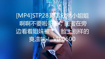 [MP4]STP28131 欣然小姐姐 啊啊不要啦哥哥，闺蜜在旁边看着姐妹被艹，脸上别样的爽滋味！ VIP0600