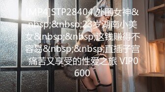 [MP4]STP28404 外围女神&nbsp;&nbsp;23岁湖南小美女&nbsp;&nbsp;这钱赚得不容易&nbsp;&nbsp;直插子宫 痛苦又享受的性爱之旅 VIP0600