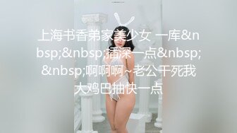 上海书香弟家美少女 一库&nbsp;&nbsp;插深一点&nbsp;&nbsp;啊啊啊~老公干死我大鸡巴抽快一点