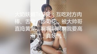 大奶妖媚Ts贝贝：互吃对方肉棒、舌吻、舔菊花，被大帅哥直捣黄龙，啊啊啊啊啊我要高潮了，真妖气！