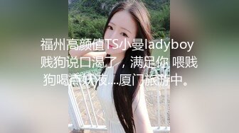 福州高颜值TS小曼ladyboy 贱狗说口渴了，满足你 喂贱狗喝点妖液....厦门旅游中。