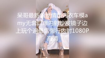 呆哥最新蕾丝情趣内衣车模amy无套口爆内射沙发镜子边上玩个遍最后强行内射1080P高清