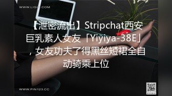 【泄密流出】Stripchat西安巨乳素人女友「Yiyiya-38E」，女友功夫了得黑丝短裙全自动骑乘上位