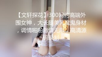 【文轩探花】300网约高端外围女神，大长腿美乳魔鬼身材，调情啪啪激情无限，高清源码录制