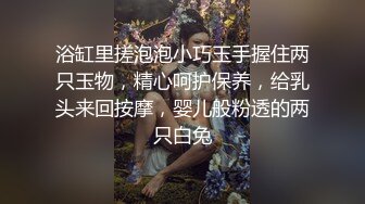 浴缸里搓泡泡小巧玉手握住两只玉物，精心呵护保养，给乳头来回按摩，婴儿般粉透的两只白兔