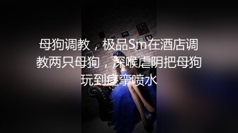 母狗调教，极品Sm在酒店调教两只母狗，深喉虐阴把母狗玩到痉挛喷水