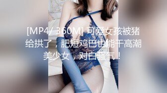 [MP4/ 360M] 可爱女孩被猪给拱了，肥短鸡巴也能干高潮美少女，对白骚气！