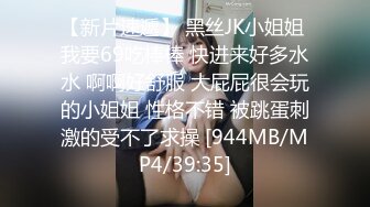 【新片速遞】 黑丝JK小姐姐 我要69吃棒棒 快进来好多水水 啊啊好舒服 大屁屁很会玩的小姐姐 性格不错 被跳蛋刺激的受不了求操 [944MB/MP4/39:35]