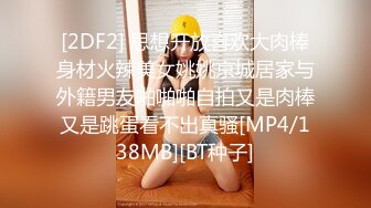 [2DF2] 思想开放喜欢大肉棒身材火辣美女姚姚京城居家与外籍男友啪啪啪自拍又是肉棒又是跳蛋看不出真骚[MP4/138MB][BT种子]