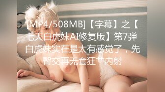 [MP4/508MB]【字幕】之【七天白虎妹AI修复版】第7弹 白虎妹实在是太有感觉了，先臀交再无套狂艹内射