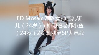 ED Mosaic 潮吹女神巨乳研儿（24岁）+补习班老师小鱼（24岁）2女对四男6P大混战