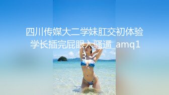 四川传媒大二学妹肛交初体验 学长插完屁眼入骚逼_amq13