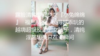 露脸清纯萝莉少女『小兔绵绵』✿福利私拍，长得越乖玩的越嗨超级反差的女孩子，清纯淫荡切换只在一瞬间