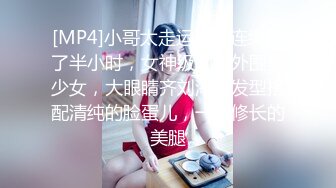 [MP4]小哥太走运了，连续搞了半小时，女神级别的外围美少女，大眼睛齐刘海的发型搭配清纯的脸蛋儿，一双修长的美腿