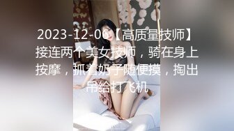 2023-12-06【高质量技师】接连两个美女技师，骑在身上按摩，抓着奶子随便摸，掏出吊给打飞机