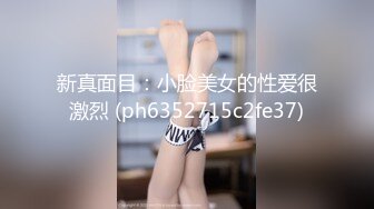 新真面目：小脸美女的性爱很激烈 (ph6352715c2fe37)