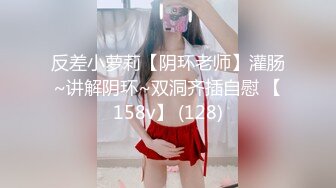 反差小萝莉【阴环老师】灌肠~讲解阴环~双洞齐插自慰 【158v】 (128)