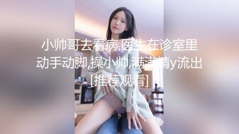 小帅哥去看病,医生在诊室里动手动脚,操小帅,满满精y流出[推荐观看]