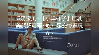 G奶宝贝~【小洋柿子】巨乳美颜超可爱~吃鸡足交惨遭玩弄~