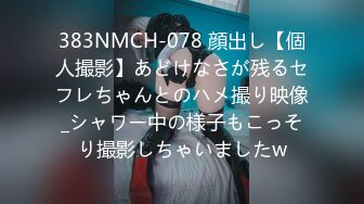 383NMCH-078 顔出し【個人撮影】あどけなさが残るセフレちゃんとのハメ撮り映像_シャワー中の様子もこっそり撮影しちゃいましたw