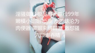 淫骚御姐 极品爆乳露脸99年嫩模小姐姐 小鹿 反差婊沦为肉便器 蒙眼束缚口塞 激怼骚穴口爆吞精