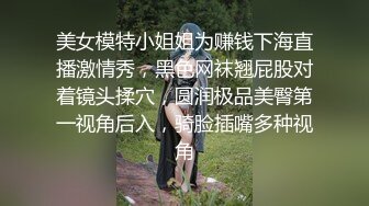 美女模特小姐姐为赚钱下海直播激情秀，黑色网袜翘屁股对着镜头揉穴，圆润极品美臀第一视角后入，骑脸插嘴多种视角