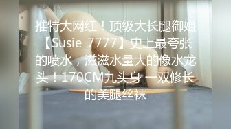 推特大网红！顶级大长腿御姐【Susie_7777】史上最夸张的喷水，滋滋水量大的像水龙头！170CM九头身 一双修长的美腿丝袜