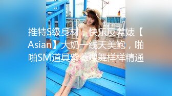 推特S级身材，快乐反差婊【Asian】大奶一线天美鲍，啪啪SM道具紫薇裸舞样样精通